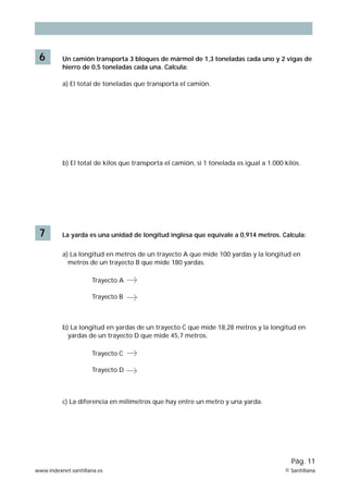 6        Un camión transporta 3 bloques de mármol de 1,3 toneladas cada uno y 2 vigas de
          hierro de 0,5 toneladas cada una. Calcula:

          a) El total de toneladas que transporta el camión.




          b) El total de kilos que transporta el camión, si 1 tonelada es igual a 1.000 kilos.




 7        La yarda es una unidad de longitud inglesa que equivale a 0,914 metros. Calcula:


          a) La longitud en metros de un trayecto A que mide 100 yardas y la longitud en
            metros de un trayecto B que mide 180 yardas.

                     Trayecto A

                     Trayecto B



          b) La longitud en yardas de un trayecto C que mide 18,28 metros y la longitud en
            yardas de un trayecto D que mide 45,7 metros.

                     Trayecto C

                     Trayecto D



          c) La diferencia en milímetros que hay entre un metro y una yarda.




                                                                                          Pág. 11
www.indexnet.santillana.es                                                              © Santillana
 