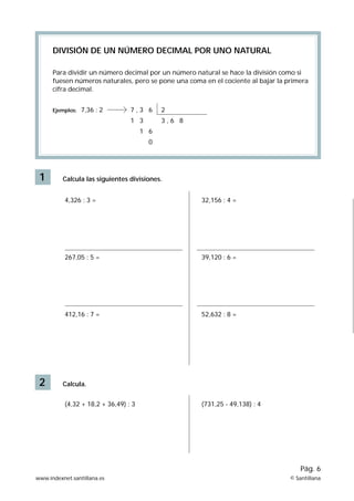 DIVISIÓN DE UN NÚMERO DECIMAL POR UNO NATURAL

      Para dividir un número decimal por un número natural se hace la división como si
      fuesen números naturales, pero se pone una coma en el cociente al bajar la primera
      cifra decimal.


      Ejemplos:   7,36 : 2        7,3 6      2
                                  1 3        3,6 8
                                       1 6
                                         0




 1        Calcula las siguientes divisiones.


           4,326 : 3 =                               32,156 : 4 =




           267,05 : 5 =                              39,120 : 6 =




           412,16 : 7 =                              52,632 : 8 =




 2        Calcula.


           (4,32 + 18,2 + 36,49) : 3                 (731,25 - 49,138) : 4




                                                                                      Pág. 6
www.indexnet.santillana.es                                                        © Santillana
 