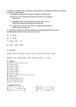 5.- Halla los resultados de las siguientes operaciones, escribiéndolas primero con signos
(números y operaciones):
a) Multiplica el opuesto de tres por el opuesto de menos dos.
b) Suma tres con el opuesto del opuesto de menos 2 y el opuesto
de mas tres.
c) Multiplica mas cinco por mas dos por mas seis y por el
opuesto del opuesto del opuesto de menos dos.
d) AI opuesto de menos tres réstale el resultado de la suma de
menos cinco y de mas seis.
6.- Efectúa los siguientes cálculos aplicando la propiedad distributiva de la
multiplicación respecto de la suma o de la resta:
a) 3· (4+2)=
b) 5 · (3-5)=
c) [(-
3) + (-2)] · 2 =
d) (-3) · [(-2) - (+4)]=
7.- Resuelve:
a) [(-
1) - (+1) - (+1) (-1)] · [(+2) + (- 2) · (- 2)] + [(+1) · (+1) · (-1 )]=
b) [(-3) - (-3) + (-3)] - {[(-2) + (+2) + (-2)] - [(-1) - (+1) · (-1 )]} =
8.- Calcula:
a) ( -3 ) – ( + 5 ) + ( + 2 ) – ( - 7 ) =
b) ( -2 ) + ( -3 ) =
c) ( + 3 ) – ( + 9 ) =
d) ( + 8 ) – ( + 4 ) =
e) ( + 9 ) – ( - 6 ) =
f) ( + 4 ) + ( - 8 ) =
g) ( + 5 ) + ( + 4 ) =
h) ( +6 ) – ( + 5 ) + ( + 4 ) - ( - 2 ) – ( + 1 ) =
i) – 24 : ( + 3 ) =
j) ( + 12 ) : ( - 2 ) + ( - 1 ) =
k ) – ( - 2 + 6 ) + ( 9 – 4 ) =
l ) ( - 3 ) Ã ( - 4 ) + ( - 2 ) =
9.- Rellena los huecos.
a) ( - 7 ) + ………….. = - 9 d) ( - 4 ) + ……………..= - 4
b) ……………+ ( + 8 ) = - 12 e) ( + 7 ) + ……………..= 0
c) ( + 3 ) + ……………= + 14 f) ……………+ ( + 2 ) = + 2
 