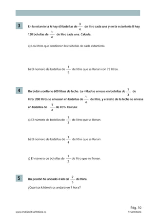 3

En la estantería A hay 60 botellas de
120 botellas de

1
4

3
4

de litro cada una y en la estantería B hay

de litro cada una. Calcula:

a) Los litros que contienen las botellas de cada estantería.

b) El número de botellas de

4

1
5

de litro que se llenan con 75 litros.

Un bidón contiene 600 litros de leche. La mitad se envasa en botellas de
litro; 200 litros se envasan en botellas de
en botellas de

1
2

4

3

de

de litro, y el resto de la leche se envasa

de litro. Calcula:

a) El número de botellas de

b) El número de botellas de

c) El número de botellas de

5

1

1

1
3

1
4

1
2

Un peatón ha andado 4 km en

de litro que se llenan.

de litro que se llenan.

de litro que se llenan.

2
3

de hora.

¿Cuántos kilómetros andará en 1 hora?

Pág. 10
www.indexnet.santillana.es

© Santillana

 
