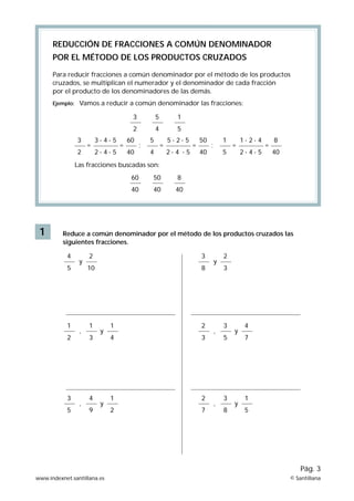 REDUCCIÓN DE FRACCIONES A COMÚN DENOMINADOR
POR EL MÉTODO DE LOS PRODUCTOS CRUZADOS
Para reducir fracciones a común denominador por el método de los productos
cruzados, se multiplican el numerador y el denominador de cada fracción
por el producto de los denominadores de las demás.
Ejemplo:

Vamos a reducir a común denominador las fracciones:
3

2

=

3·4·5
2·4·5

=

1

2
3

5
4

5

60
40

;

5
4

=

5·2·5
2·4 ·5

=

50
40

1

;

5

=

1·2·4
2·4·5

=

8
40

Las fracciones buscadas son:
60

8

40

1

50
40

40

Reduce a común denominador por el método de los productos cruzados las
siguientes fracciones.
4
5

1
2

3
5

y

,

,

2

3

10

8

1
3

4
9

y

y

1

2

4

3

1

2

2

7

y

,

,

2
3

3
5

3
8

y

y

4
7

1
5

Pág. 3
www.indexnet.santillana.es

© Santillana

 