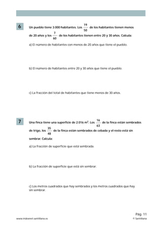 19 
50 
6 Un pueblo tiene 3.000 habitantes. Los de los habitantes tienen menos 
7 
60 
de 20 años y los de los habitantes tienen entre 20 y 30 años. Calcula: 
a) El número de habitantes con menos de 20 años que tiene el pueblo. 
b) El número de habitantes entre 20 y 30 años que tiene el pueblo. 
c) La fracción del total de habitantes que tiene menos de 30 años. 
16 
63 
7 Una finca tiene una superficie de 2.016 m2. Los de la finca están sembrados 
35 
48 
de trigo, los de la finca están sembrados de cebada y el resto está sin 
sembrar. Calcula: 
a) La fracción de superficie que está sembrada. 
b) La fracción de superficie que está sin sembrar. 
c) Los metros cuadrados que hay sembrados y los metros cuadrados que hay 
sin sembrar. 
Pág. 11 
www.indexnet.santillana.es © Santillana 
 