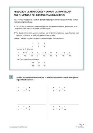 1
REDUCCIÓN DE FRACCIONES A COMÚN DENOMlNADOR
POR EL MÉTODO DEL MÍNIMO COMÚN MÚLTIPLO
Para reducir fracciones a común denominador por el método del mínimo común
múltiplo se procede así:
1.° Se calcula el mínimo común múltiplo de los denominadores, y ese valor es el
denominador común de todas las fracciones.
2.° Se divide el mínimo común múltiplo por el denominador de cada fracción y el
cociente obtenido se multiplica por el numerador.
Ejemplo:
Reduce a común denominador por el método del mínimo común múltiplo las
siguientes fracciones.
1
4
3
5
1
8
10
40
24
40
5
40
,
2
3
1
2
y
4
5
,
4
3
1
8
y
8
9
,
2
5
4
7
y
1
9
,
3
7
4
9
y
1
10
1
4
10
40
= = ;
1 · 10
40
3
5
24
40
= = ;
3 · 8
40
1
8
5
40
= =
1 · 5
40
Las fracciones buscadas son:
m.c.m. (4, 5, 8) = 40
Vamos a reducir a común denominador las fracciones:
www.indexnet.santillana.es © Santillana
Pág. 4
 