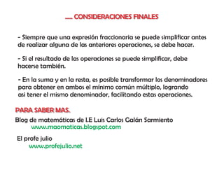 ..... CONSIDERACIONES FINALES


- Siempre que una expresión fraccionaria se puede simplificar antes
de realizar alguna de las anteriores operaciones, se debe hacer.

- Si el resultado de las operaciones se puede simplificar, debe
hacerse también.

- En la suma y en la resta, es posible transformar los denominadores
para obtener en ambos el mínimo común múltiplo, logrando
asi tener el mismo denominador, facilitando estas operaciones.

PARA SABER MAS.
Blog de matemáticas de I.E Luis Carlos Galán Sarmiento
     www.maomaticas.blogspot.com
El profe julio
     www.profejulio.net
 