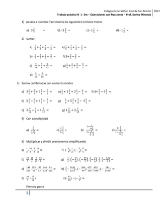Colegio General Don José de San Martín 2012
                              Trabajo práctico N 1- 3ro – Operaciones con fracciones – Prof. Karina Miranda

   1) pasara a numero fraccionario los siguientes númeos mixtos

        a) 3          =       b) - 5         =          c) - 1     =          d) - 1       =

   2) Sumar:

             a)                     e)

             b)                      f) 3

             c)                      g)

             d)

3) Sumas combinadas con números mixtos

   a)                          e)                           f) 3

   b)                          g)

   c)                               g)

   4) Con complejidad


        a)                    c)         =       b)                      d)            =


   5) Multiplicar y dividir previamente simplificando

   a)                               f) (-


   b)                               g)


   c)                               h)

   d)             =                  i) (-

        Primera parte

        1
 