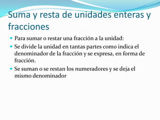 Suma y resta de unidades enteras y
fracciones
 Para sumar o restar una fracción a la unidad:
 Se divide la unidad en tantas partes como indica el
  denominador de la fracción y se expresa, en forma de
  fracción.
 Se suman o se restan los numeradores y se deja el
  mismo denominador
 