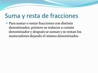 Suma y resta de fracciones
 Para sumar o restar fracciones con distinto
 denominador, primero se reducen a común
 denominador y después se suman y se restan los
 numeradores dejando el mismo denominador.
 