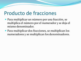 Producto de fracciones
 Para multiplicar un número por una fracción, se
  multiplica el número por el numerador y se deja el
  mismo denominador.
 Para multiplicar dos fracciones, se multiplican los
  numeradores y se multiplican los denominadores.
 