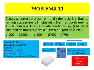PROBLEMA 11
Cada vez que un profesor entra al salón deja la mitad de
las hojas que posee y 8 hojas más. Si entra sucesivamente
a 3 salones y al final se queda con 61 hojas, ¿Cuál es la
cantidad de hojas que tenía al entrar al primer salón?
a) 800 b)500 c)600 d)400 e)700
Total de HOJAS = H
Método del CANGREJO
Cada día:
ESCRIBE : (1/2 ) + 8
QUEDA : (1 /2) - 8
En tres salones le queda 61 hojas
(1 /2) - 8 (1 /2) - 8 (1 /2) - 8 = 61
61 +8 = 69 138
2
1
69
 así sucesivamente:
H= 600 hojas
Inicialmente
tenía:
600 hojas
 