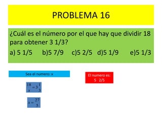 PROBLEMA 16
¿Cuál es el número por el que hay que dividir 18
para obtener 3 1/3?
a) 5 1/5 b)5 7/9 c)5 2/5 d)5 1/9 e)5 1/3
3
1
3
18

x
Sea el numero: x
5
27
x
El numero es:
5 2/5
 