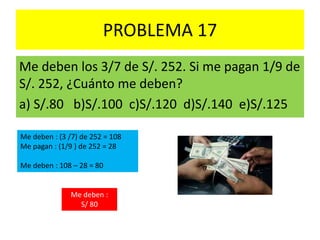 PROBLEMA 17
Me deben los 3/7 de S/. 252. Si me pagan 1/9 de
S/. 252, ¿Cuánto me deben?
a) S/.80 b)S/.100 c)S/.120 d)S/.140 e)S/.125
Me deben : (3 /7) de 252 = 108
Me pagan : (1/9 ) de 252 = 28
Me deben : 108 – 28 = 80
Me deben :
S/ 80
 