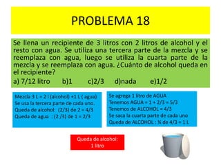 PROBLEMA 18
Se llena un recipiente de 3 litros con 2 litros de alcohol y el
resto con agua. Se utiliza una tercera parte de la mezcla y se
reemplaza con agua, luego se utiliza la cuarta parte de la
mezcla y se reemplaza con agua. ¿Cuánto de alcohol queda en
el recipiente?
a) 7/12 litro b)1 c)2/3 d)nada e)1/2
Mezcla 3 L = 2 l (alcohol) +1 L ( agua)
Se usa la tercera parte de cada uno.
Queda de alcohol: (2/3) de 2 = 4/3
Queda de agua : (2 /3) de 1 = 2/3
Se agrega 1 litro de AGUA
Tenemos AGUA = 1 + 2/3 = 5/3
Tenemos de ALCOHOL = 4/3
Se saca la cuarta parte de cada uno
Queda de ALCOHOL : ¾ de 4/3 = 1 L
Queda de alcohol:
1 litro
 