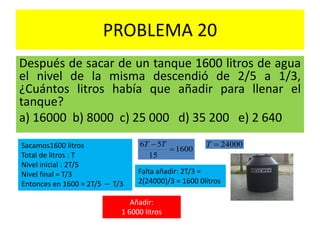 PROBLEMA 20
Después de sacar de un tanque 1600 litros de agua
el nivel de la misma descendió de 2/5 a 1/3,
¿Cuántos litros había que añadir para llenar el
tanque?
a) 16000 b) 8000 c) 25 000 d) 35 200 e) 2 640
Sacamos1600 litros
Total de litros : T
Nivel inicial : 2T/5
Nivel final = T/3
Entonces en 1600 = 2T/5 – T/3
1600
15
56

 TT 24000T
Falta añadir: 2T/3 =
2(24000)/3 = 1600 0litros
Añadir:
1 6000 litros
 