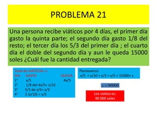 PROBLEMA 21
Una persona recibe viáticos por 4 días, el primer día
gasto la quinta parte; el segundo día gasto 1/8 del
resto; el tercer día los 5/3 del primer día ; el cuarto
día el doble del segundo día y aun le queda 15000
soles ¿Cuál fue la cantidad entregada?
Total de VIATICOS= x
DIA GASTO QUEDA
1° x/5 4x/5
2° 1/8 del 4x/5= x/10
3° 5/3 de x/5= x/3
4° 2 (x/10) = x/5
Planteamos:
x/5 + x/10 + x/3 + x/5 + 15000= x
90000x
Los viatico es:
90 000 soles
 