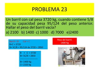PROBLEMA 23
Un barril con cal pesa 3720 kg, cuando contiene 5/8
de su capacidad pesa 95/124 del peso anterior.
Hallar el peso del barril vacía?
a) 2100 b) 1400 c) 1000 d) 7000 e)2400
Barril = B. Cal = C
B+C = 3720
B+ 5C/8 = 95/124 de 3720 = 2850
B + C = 3720
B+ 5C/8 = 2850
-----------------------
B= 1400 Kg
C= 2320 kg
Peso del barril:
1400 Kg
 