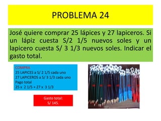 PROBLEMA 24
José quiere comprar 25 lápices y 27 lapiceros. Si
un lápiz cuesta S/2 1/5 nuevos soles y un
lapicero cuesta S/ 3 1/3 nuevos soles. Indicar el
gasto total.
COMPRA
25 LAPICES a S/ 2 1/5 cada uno
27 LAPICEROS a S/ 3 1/3 cada uno
Pago total
25 x 2 1/5 + 27 x 3 1/3
Gasto total:
S/ 145.
 