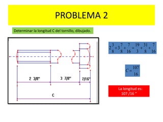 PROBLEMA 2
Determinar la longitud C del tornillo, dibujado.
16
7
8
31
3
19
16
7
8
7
3
8
3
2 
16
107
C
La longitud es:
107 /16 “
 