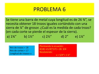 PROBLEMA 6
Se tiene una barra de metal cuya longitud es de 26 ¾”, se
necesita obtener 18 trozos iguales cortándolo con una
sierra de ¼” de grosor. ¿Cuál es la medida de cada trozo?
(en cada corte se pierde el espesor de la sierra).
a) 1¾” b) 1½” c) 2½” d) 2” e) 1¼”
Nro de trozos = 18
Nro de cortes = 17
Longitud de trozos= x
Planteando la ecuación:
X(18) +(1/4)”(17) = 26 3/4
Resolviendo:
x = 5/4”= 1 ¼”
 