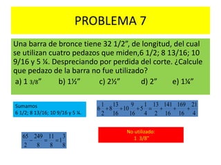PROBLEMA 7
Una barra de bronce tiene 32 1/2”, de longitud, del cual
se utilizan cuatro pedazos que miden,6 1/2; 8 13/16; 10
9/16 y 5 ¼. Despreciando por perdida del corte. ¿Calcule
que pedazo de la barra no fue utilizado?
a) 1 3/8” b) 1½” c) 2½” d) 2” e) 1¼”
Sumamos
6 1/2; 8 13/16; 10 9/16 y 5 ¼. 4
21
16
169
16
141
2
13
4
1
5
16
9
10
16
13
8
2
1
6 
8
3
1
8
11
8
249
2
65

No utilizado:
1 3/8”
 