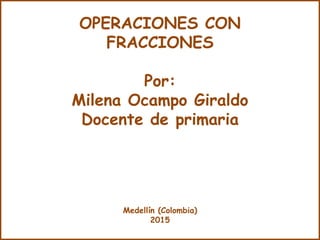 OPERACIONES CON
FRACCIONES
Por:
Milena Ocampo Giraldo
Docente de primaria
Medellín (Colombia)
2015
 