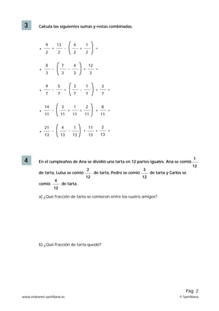 3 Calcula las siguientes sumas y restas combinadas.
4 En el cumpleaños de Ana se dividió una tarta en 12 partes iguales. Ana se comió
de tarta, Luisa se comió de tarta, Pedro se comió de tarta y Carlos se
comió de tarta.
a) ¿Qué fracción de tarta se comieron entre los cuatro amigos?
b) ¿Qué fracción de tarta quedó?
9
2
• +
13
2
-
4
2
+
1
2
=
8
3
• -
7
3
-
4
3
+
12
3
=
9
7
• -
5
7
+
3
7
-
1
7
+
3
7
=
14
11
• -
3
11
+
1
11
+
2
11
+
8
11
=
21
13
2
12
3
12
4
12
1
12
• -
4
13
-
1
13
+
11
13
+
2
13
=
www.indexnet.santillana.es © Santillana
Pág. 2
 