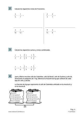 2 Calcula las siguientes restas de fracciones.
-
4
5
1
7
=
-
3
10
1
12
=
3 Calcula las siguientes sumas y restas combinadas.
+
1
2
1
3
-
+
1
3
1
6
+
+
1
4
1
5
=
-
1
4
1
8
=
-
2
3
4
7
=
-
9
15
3
8
=
4 Juan y María mezclan café de Colombia, café de Brasil, café de Guinea y café de
Venezuela en paquetes de 1 kg. Observa la fracción de kg que utilizan de cada
tipo de café y calcula:
La fracción de kg que representa el café de Colombia utilizado en la mezcla A y
en la mezcla B.
Mezcla A
1/2 de kg Brasil
1/4 de kg Guinea
1/5 de kg Venezuela
Resto Colombia
Mezcla B
1/8 de kg Brasil
1/5 de kg Guinea
1/6 de kg Venezuela
Resto Colombia
www.indexnet.santillana.es © Santillana
Pág. 6
 