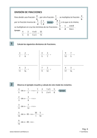 1
DIVISIÓN DE FRACCIONES
Para dividir una fracción por otra fracción , se multiplica la fracción
por la fracción inversa de , o lo que es lo mismo,
se multiplican en cruz los términos de las fracciones
Ejemplo:
Calcula las siguientes divisiones de fracciones.
2 Observa el ejemplo resuelto y calcula de este modo los restantes.
3
7
:
2
8
9
12
:
7
5
4
11
:
=
=
=
=
3
16
4
17
:
3
16
4
5
:
3
7
=
=
7
9
:
2
12
a
b
c
d
a
b
c
d
a x d
b x c
c
d
c
d
d
c
a
b
de x =
4
5
:
= =
x
1
2
1
2
=
5
8
1 x 5
2 x 4
4
5
Inversa
Ejemplo
: = .
4
5
3
8
32
15
4 x 8
5 x 3
: = =
de x =
2
3
=
x
3
8
de x =
3
11
=
x
7
12
de x = 30
5
10
30
1
= :
5
10
=
x
de x = 48
6
12
=
x
www.indexnet.santillana.es © Santillana
Pág. 8
 