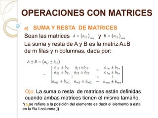 OPERACIONES CON MATRICES SUMA Y RESTA  DE MATRICES Sean las matrices                  y     La suma y resta de A y B es la matriz A±B de m filas y n columnas, dada por: Ojo: La suma o resta  de matrices están definidas cuando ambas matrices tienen el mismo tamaño. *(aijse refiere a la posición del elemento es decir el elemento a esta en la fila i columna j) 