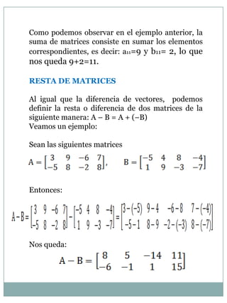 Como podemos observar en el ejemplo anterior, la suma de matrices consiste en sumar los elementos correspondientes, es decir: a11=9 y b11= 2, lo que nos queda 9+2=11.RESTA DE MATRICESAl igual que la diferencia de vectores,  podemos definir la resta o diferencia de dos matrices de la siguiente manera: A – B = A + (–B)Veamos un ejemplo:Sean las siguientes matricesEntonces:Nos queda: