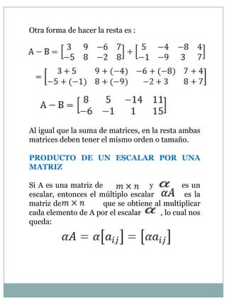Otra forma de hacer la resta es :Al igual que la suma de matrices, en la resta ambas matrices deben tener el mismo orden o tamaño.PRODUCTO DE UN ESCALAR POR UNA MATRIZSi A es una matriz de                  y           es un escalar, entonces el múltiplo escalar          es la matriz de                 que se obtiene al multiplicar cada elemento de A por el escalar          , lo cual nos queda:     