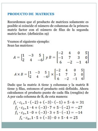 PRODUCTO DE  MATRICESRecordemos que el producto de matrices solamente es posible si coincide el número de columnas de la primera matriz factor con el número de filas de la segunda matriz factor. (definición 19)Veamos el siguiente ejemplo:Sean las matrices:Dado que la matriz A tiene 3 columnas y la matriz B tiene 3 filas, entonces el producto está definido. Ahora calculamos el producto punto de cada fila (renglón) de A por cada columna de B, de esta manera:
