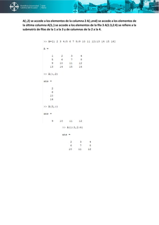 A(:,2) se accede a los elementos de la columna 2 A(:,end) se accede a los elementos de
la última columna A(3,:) se accede a los elementos de la fila 3 A(1:3,2:4) se refiere a la
submatriz de filas de la 1 a la 3 y de columnas de la 2 a la 4.
 