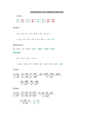 OPERACIONES CON NÚMEROS COMPLEJOS
Suma:
(a + bi) + (c + di) = (a + c) + (b + d)i
(a + bi) − (c + di) = (a − c) + (b − d)i
Ejemplo:
(5 + 2i) + ( − 8 + 3i) − (4 − 2i ) =
= (5 − 8 − 4) + (2 + 3 + 2)i = −7 + 7i
Multiplicacion
(a + bi) · (c + di) = (ac − bd) + (ad + bc)i
Ejemplo:
(5 + 2 i) · (2 − 3 i) =
= 10 − 15i + 4i − 6i2 = 10 − 11i + 6 = 16 − 11i
Division
Ejemplo.
 