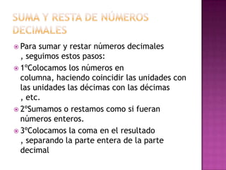  Para sumar y restar números decimales
  , seguimos estos pasos:
 1ºColocamos los números en
  columna, haciendo coincidir las unidades con
  las unidades las décimas con las décimas
  , etc.
 2ºSumamos o restamos como si fueran
  números enteros.
 3ºColocamos la coma en el resultado
  , separando la parte entera de la parte
  decimal
 