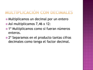  Multiplicamos un decimal por un entero
 Así multiplicamos 7,46 x 12:
 1º Multiplicamos como si fueran números
  enteros.
 2º Separamos en el producto tantas cifras
  decimales como tenga el factor decimal.
 