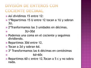  Así dividimos 15 entre 12:
 1ºRepartimos 15 U entre 12 tocan a 1U y sobran
  3U.
 2ºTranformamos las 3 unidades en décimas.
             3U=30d
 Podemos una coma en el cociente y seguimos
  dividiendo.
 Repartimos 30d entre 12.
 Tocan a 2d y sobran 6d.
 3º Transformamos las 6 décimas en centésimas
                   6d=60c
 Repartimos 60 c entre 12.Tocan a 5 c y no sobra
  nada.
 