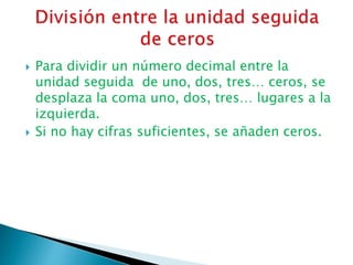  Para dividir un número decimal entre la
unidad seguida de uno, dos, tres… ceros, se
desplaza la coma uno, dos, tres… lugares a la
izquierda.
 Si no hay cifras suficientes, se añaden ceros.
 