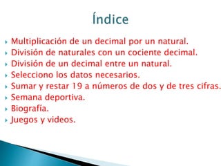  Multiplicación de un decimal por un natural.
 División de naturales con un cociente decimal.
 División de un decimal entre un natural.
 Selecciono los datos necesarios.
 Sumar y restar 19 a números de dos y de tres cifras.
 Semana deportiva.
 Biografía.
 Juegos y videos.
 