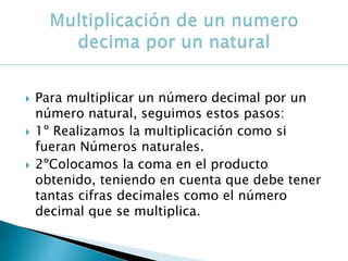  Para multiplicar un número decimal por un
número natural, seguimos estos pasos:
 1º Realizamos la multiplicación como si
fueran Números naturales.
 2ºColocamos la coma en el producto
obtenido, teniendo en cuenta que debe tener
tantas cifras decimales como el número
decimal que se multiplica.
 