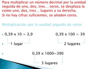 Para multiplicar un número decimal por la unidad
seguida de uno, dos, tres… ceros, se desplaza la
como uno, dos, tres… lugares a su derecha.
Si no hay cifras suficientes, se añaden ceros.
Multiplicación por la unidad seguida de ceros
 0,39 x 10 = 3,9 0,39 x 100 = 39
 1 lugar 2 lugares
 0,39 x 1000=390
 3 lugares
 