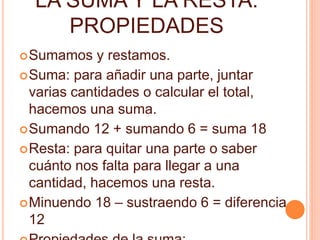 LA SUMA Y LA RESTA. 
PROPIEDADES 
Sumamos y restamos. 
Suma: para añadir una parte, juntar 
varias cantidades o calcular el total, 
hacemos una suma. 
Sumando 12 + sumando 6 = suma 18 
Resta: para quitar una parte o saber 
cuánto nos falta para llegar a una 
cantidad, hacemos una resta. 
Minuendo 18 – sustraendo 6 = diferencia 
12 
Propiedades de la suma: 
 
