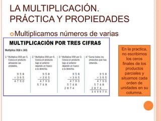 LA MULTIPLICACIÓN. 
PRÁCTICA Y PROPIEDADES 
Multiplicamos números de varias 
cifras: 
En la practica, 
no escribimos 
los ceros 
finales de los 
productos 
parciales y 
situamos cada 
orden de 
unidades en su 
columna. 
 