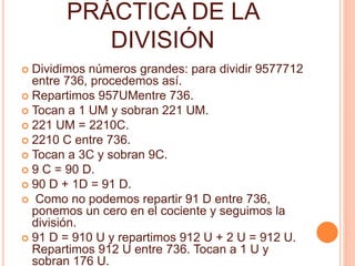 PRÁCTICA DE LA 
DIVISIÓN 
 Dividimos números grandes: para dividir 9577712 
entre 736, procedemos así. 
 Repartimos 957UMentre 736. 
 Tocan a 1 UM y sobran 221 UM. 
 221 UM = 2210C. 
 2210 C entre 736. 
 Tocan a 3C y sobran 9C. 
 9 C = 90 D. 
 90 D + 1D = 91 D. 
 Como no podemos repartir 91 D entre 736, 
ponemos un cero en el cociente y seguimos la 
división. 
 91 D = 910 U y repartimos 912 U + 2 U = 912 U. 
Repartimos 912 U entre 736. Tocan a 1 U y 
sobran 176 U. 
 