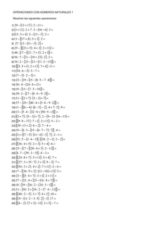 OPERACIONES CON NÚMEROS NATURALES 1

 Resolver las siguientes operaciones:

1) 29 − (13 + 17 ) : 2 − 11 =
2) (3 + 11) : 2 + 7 ⋅ 3 − (10 − 6 ) ⋅ 3 =
3) (15 : 3 + 4 ) ⋅ 2 − (13 − 3) : 2   =
4) 11 −  [(17 + 8) : 5 + 3] : 2 =
5) 27 : [13 − (11 − 3) : 2] =
6) 25 − {[(23 + 5) : 4 + 3] : 2 + 11} =
7) 48 : { − [(21 : 7 + 5) : 2 + 1]} =
         17
8) 56 : 7 − [31 − (19 + 23) : 2] : 2 =
9) 34 : 2 − {23 − [13 − (11 ⋅ 2 − 15)]} =
10) {[(3 ⋅ 5 + 1) : 2 + 13] : 7 + 8} : 11 =
11) (54 : 6 − 5) ⋅ 3 − 7 =
12) 17 − (5 ⋅ 2 − 3) =
13) 23 − { − [15 − (8 ⋅ 5 − 7 ⋅ 4 )]} =
            19
14) 36 : 4 − (24 : 8 + 1) =
15) 19 − [13 − (7 ⋅ 3 − 19 )] =
16) 39 : 3 − [ − (8 ⋅ 4 − 9 ⋅ 3)] =
               17
17) 31 − [(2 + 7 ) ⋅ (5 − 3) + 7] =
18) 37 − {29 − [40 : 4 + (5 ⋅ 6 − 9 ⋅ 2 )]} =
19) 11 − {[(6 − 4 ) ⋅ (8 − 5) − 2] : 4 + 7 ⋅ 5} : 9 =
20) 13 − {5 ⋅ 4 − [32 : 8 + (50 : 5 − 1)]} =
21) [(3 + 7 ) : (5 − 3) + 7] : 2 − (9 − 5) ⋅ (16 − 15) =
22) {[(9 ⋅ 8 − 37 ) : 7 − 1] : 2 + 13} : 5 − 2 =
23) [(39 : 13 + 2 ) ⋅ 6 − 2] : 7 − 4 =
24) 19 − {6 ⋅ 3 − [15 − (6 ⋅ 7 − 7 ) : 7]} : 4 =
25) { + [(7 − 5) ⋅ (11 − 6 ) − 3] ⋅ 7} : 2 − 1 =
     11
26) [55 : 5 − (3 ⋅ 4 − 5)] : [(38 : 2 − 1) : 3 − 2] =
27) {[(36 : 4 + 5) : 2 + 3] : 5 + 4} : 6 =
28) 23 − { − [(20 : 4 + 3) ⋅ 2 − 11]} =
            17
29) [4 ⋅ 7 − (39 : 3 − 5)] : 4 − 3 =
30) {[(24 : 8 + 7 ) : 5 + 13] : 5 + 4} : 7 =
31) {[(27 : 3 + 35 : 7 ) ⋅ 3 + 3] : 9 − 3}⋅ 7 =
32) {[(54 : 3 + 2 ) : 4 + 2] : 7 + 11} : 2 − 6 =
33) 17 − [(36 : 9 + 2 ) : (13 − 10 ) + 13] : 5 =
34) 23 − {[(5 ⋅ 4 + 7 ) : 3 + 1] : 2 + 11} =
35) 37 − {32 : 4 + [23 − (16 : 4 + 7 )]} =
36) 18 : {29 − [36 : 2 − (24 : 3 − 1)]} =
37) 31 − {50 : 5 + [34 : 2 − (7 ⋅ 4 − 13)]} =
38) {[(40 : 2 − 5) : 3 + 7] ⋅ 4 + 2} : 10 =
39) {[19 − (11 ⋅ 2 − 3 ⋅ 5) ⋅ 2] − 3}⋅ 17 =
40) {[(4 − 2 ) ⋅ (7 + 3) − 11] : 3 + 5} − 7 =
 