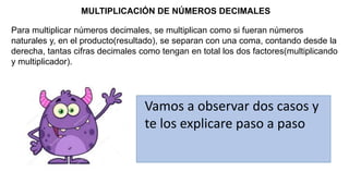 MULTIPLICACIÓN DE NÚMEROS DECIMALES
Para multiplicar números decimales, se multiplican como si fueran números
naturales y, en el producto(resultado), se separan con una coma, contando desde la
derecha, tantas cifras decimales como tengan en total los dos factores(multiplicando
y multiplicador).
Vamos a observar dos casos y
te los explicare paso a paso
 