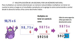 1°- MULTIPLICACIÓN DE UN DECIMAL POR UN NÚMERO NATURAL:
Para multiplicar un número decimal por un número natural debes multiplicar sin tener en
cuenta la coma y luego en el resultado o producto se le agrega la coma comenzando a contar
desde la derecha tantas cifras como decimales había:
 