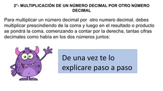 2°- MULTIPLICACIÓN DE UN NÚMERO DECIMAL POR OTRO NÚMERO
DECIMAL
Para multiplicar un número decimal por otro numero decimal, debes
multiplicar prescindiendo de la coma y luego en el resultado o producto
se pondrá la coma, comenzando a contar por la derecha, tantas cifras
decimales como había en los dos números juntos:
De una vez te lo
explicare paso a paso
 