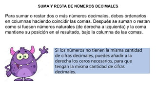 SUMA Y RESTA DE NÚMEROS DECIMALES
Para sumar o restar dos o más números decimales, debes ordenarlos
en columnas haciendo coincidir las comas. Después se suman o restan
como si fuesen números naturales (de derecha a izquierda) y la coma
mantiene su posición en el resultado, bajo la columna de las comas.
Si los números no tienen la misma cantidad
de cifras decimales, puedes añadir a la
derecha los ceros necesarios, para que
tengan la misma cantidad de cifras
decimales.
 