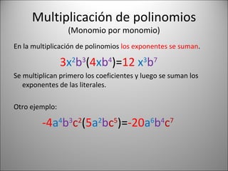 Multiplicación de polinomios (Monomio por monomio) En la multiplicación de polinomios  los exponentes se suman . 3 x 2 b 3 ( 4 x b 4 )= 12   x 3 b 7 Se multiplican primero los coeficientes y luego se suman los exponentes de las literales. Otro ejemplo: -4 a 4 b 3 c 2 ( 5 a 2 b c 5 )= -20 a 6 b 4 c 7 