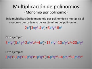 Multiplicación de polinomios (Monomio por polinomio) En la multiplicación de monomio por polinomio se multiplica el monomio por cada uno de los términos del polinomio. 2 x 2 ( 3 x y 3 -4 x 4 )= 6 x 3 y 3 -8 x 6 Otro ejemplo: 5 x 2 y 3 ( 3 x 2   y 4 -2 x 5 y 4 z 3 +4 x 6 )= 15 x 4 y 7 -10 x 7 y 7 z 3 +20 x 8 y 3 Otro ejemplo: 3 p q 2 r 3 ( 2 p q 2 r 3 -6 p 2 q 3 r 4 + p 3 q 4 r 5 )= 6 p 2 q 4 r 6 -18 p 3 q 5 r 7 +3 p 4 q 6 r 8 